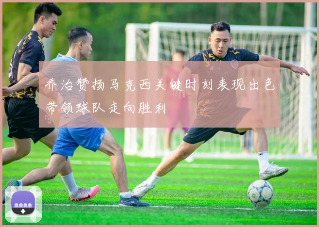 乔治赞扬马克西关键时刻表现出色带领球队走向胜利