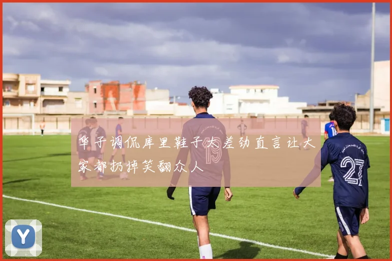 华子调侃库里鞋子太差劲直言让大家都扔掉笑翻众人
