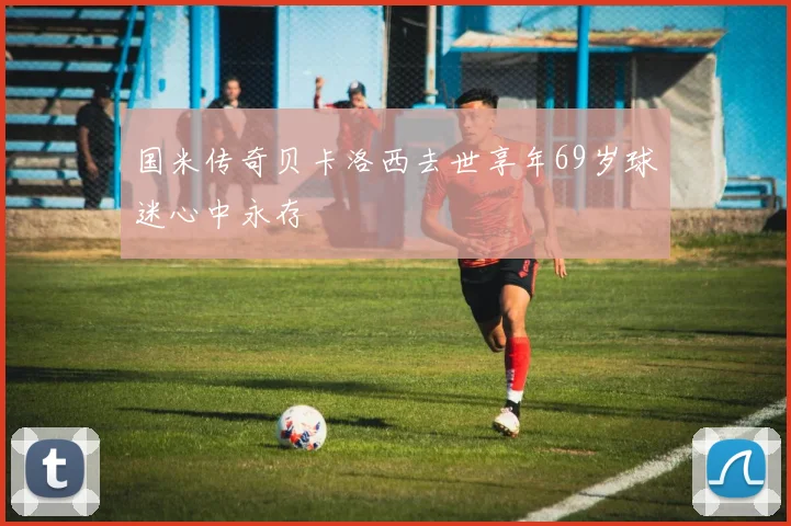 国米传奇贝卡洛西去世享年69岁球迷心中永存