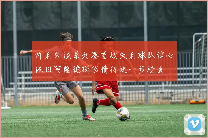 许利民谈系列赛首战失利球队信心依旧阿隆德斯伤情待进一步检查