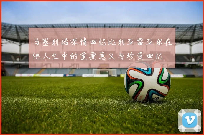 马塞利诺深情回忆比利亚雷亚尔在他人生中的重要意义与珍贵回忆