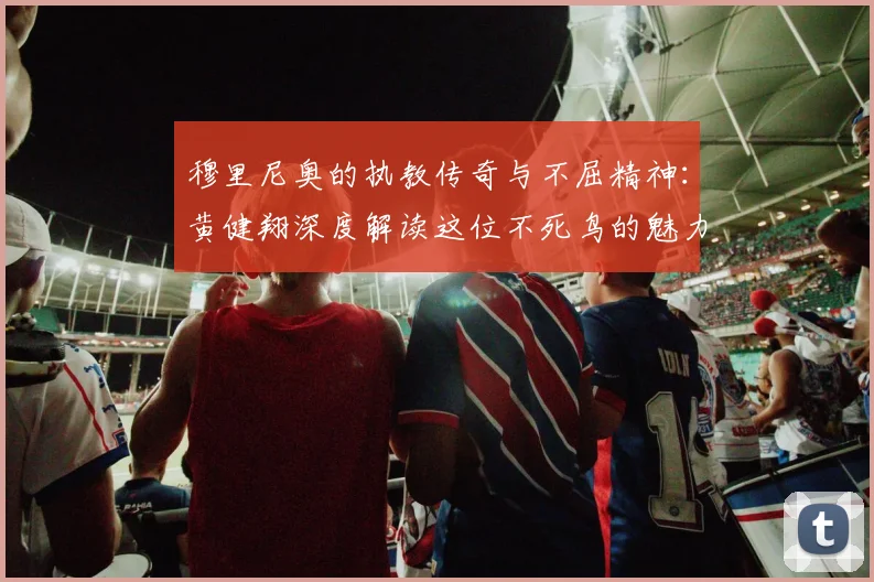 穆里尼奥的执教传奇与不屈精神：黄健翔深度解读这位不死鸟的魅力