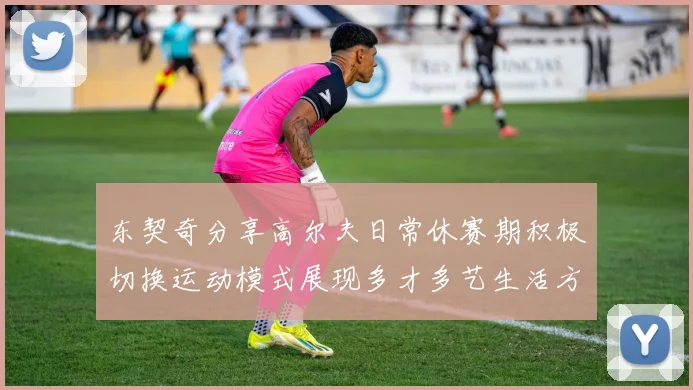 东契奇分享高尔夫日常休赛期积极切换运动模式展现多才多艺生活方式