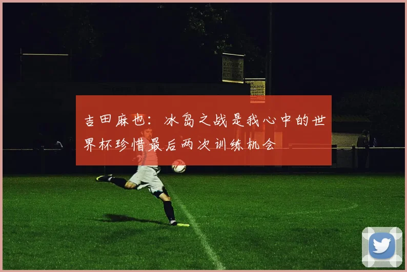 吉田麻也：冰岛之战是我心中的世界杯珍惜最后两次训练机会