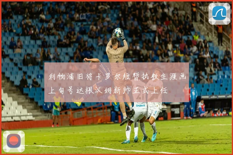 利物浦旧将卡罗尔短暂执教生涯画上句号达根汉姆新帅正式上任