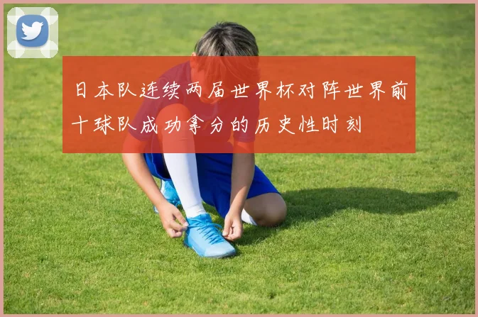 日本队连续两届世界杯对阵世界前十球队成功拿分的历史性时刻