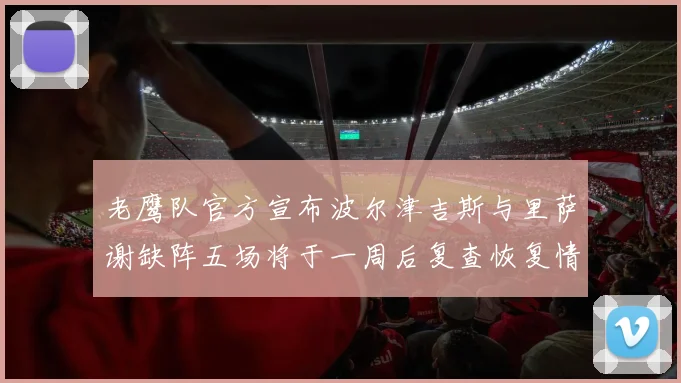 老鹰队官方宣布波尔津吉斯与里萨谢缺阵五场将于一周后复查恢复情况